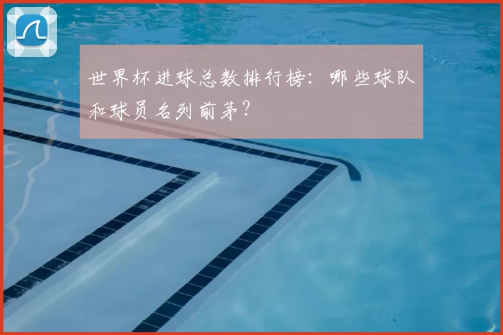 世界杯进球总数排行榜：哪些球队和球员名列前茅？