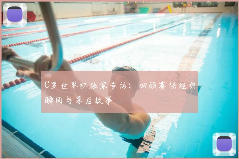 C罗世界杯独家专访：回顾赛场经典瞬间与幕后故事