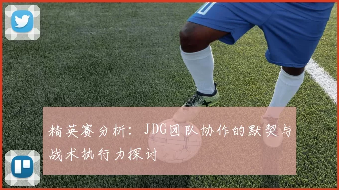 精英赛分析：JDG团队协作的默契与战术执行力探讨