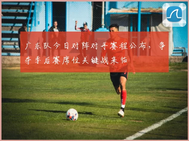 广东队今日对阵对手赛程公布,争夺季后赛席位关键战来临