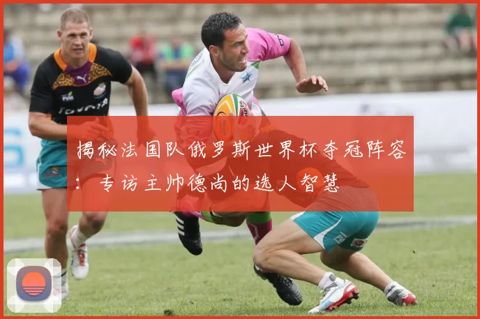 揭秘法国队俄罗斯世界杯夺冠阵容：专访主帅德尚的选人智慧