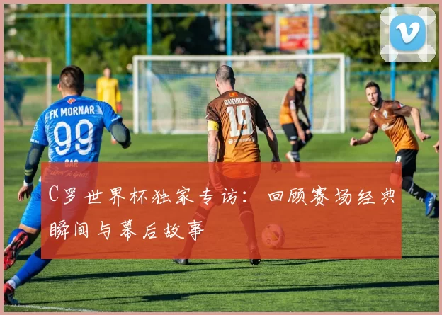 C罗世界杯独家专访：回顾赛场经典瞬间与幕后故事