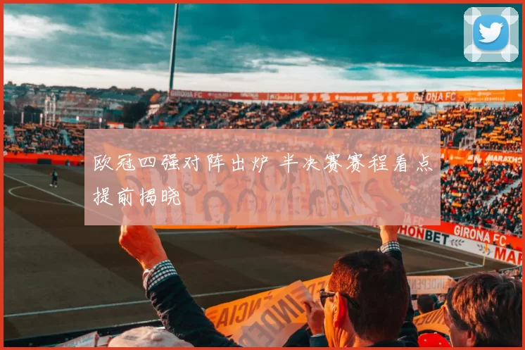 欧冠四强对阵出炉 半决赛赛程看点提前揭晓