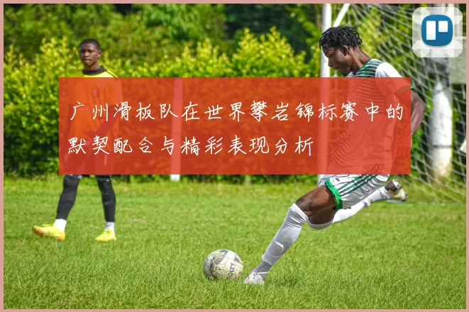 广州滑板队在世界攀岩锦标赛中的默契配合与精彩表现分析
