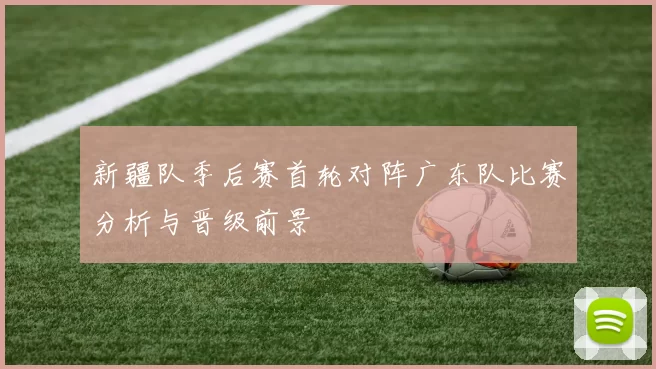 新疆队季后赛首轮对阵广东队比赛分析与晋级前景