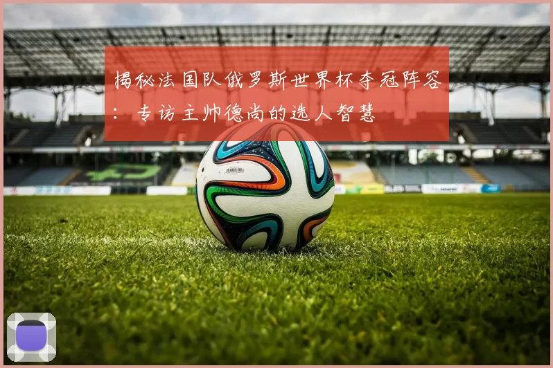 揭秘法国队俄罗斯世界杯夺冠阵容:专访主帅德尚的选人智慧