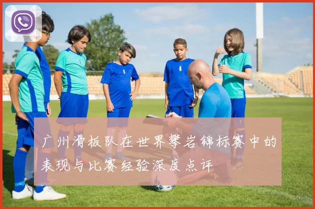 广州滑板队在世界攀岩锦标赛中的表现与比赛经验深度点评