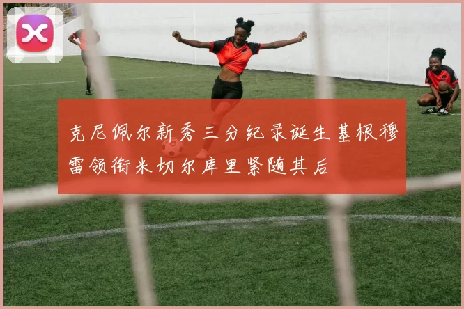 克尼佩尔新秀三分纪录诞生基根穆雷领衔米切尔库里紧随其后