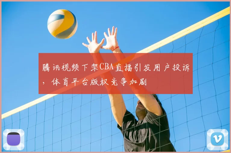 腾讯视频下架CBA直播引发用户投诉，体育平台版权竞争加剧