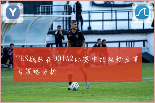 TES战队在DOTA2比赛中的经验分享与策略分析