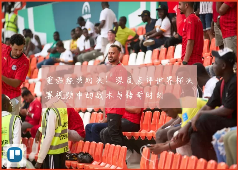 重温经典对决！深度点评世界杯决赛视频中的战术与传奇时刻