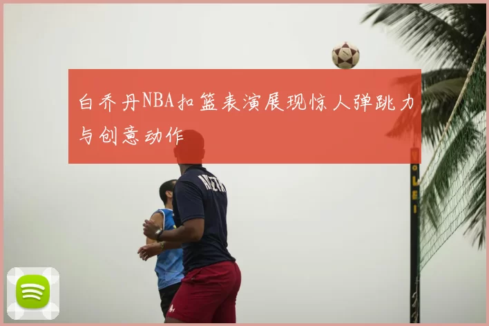 白乔丹NBA扣篮表演展现惊人弹跳力与创意动作