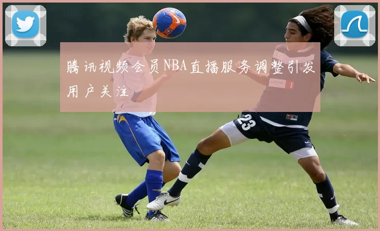 腾讯视频会员NBA直播服务调整引发用户关注