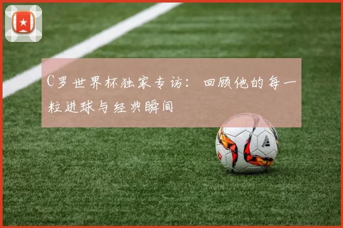 C罗世界杯独家专访：回顾他的每一粒进球与经典瞬间
