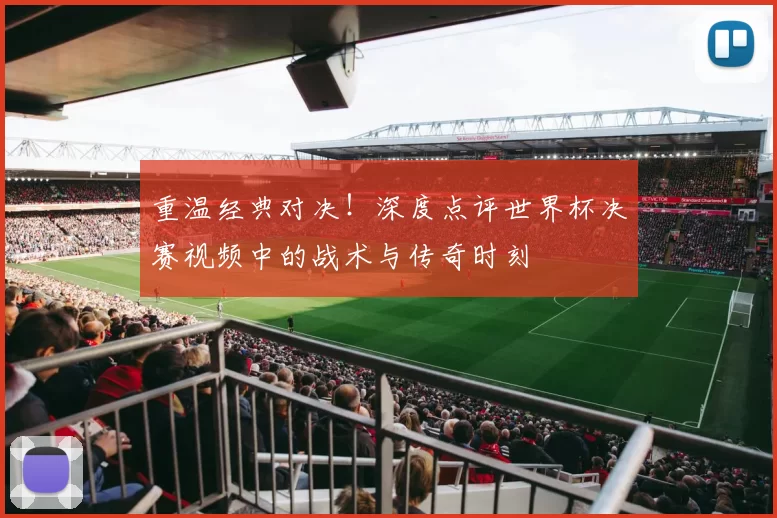 重温经典对决！深度点评世界杯决赛视频中的战术与传奇时刻