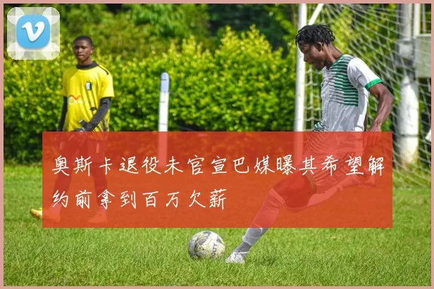 奥斯卡退役未官宣巴媒曝其希望解约前拿到百万欠薪