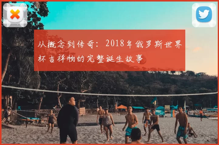从概念到传奇:2018年俄罗斯世界杯吉祥物的完整诞生故事