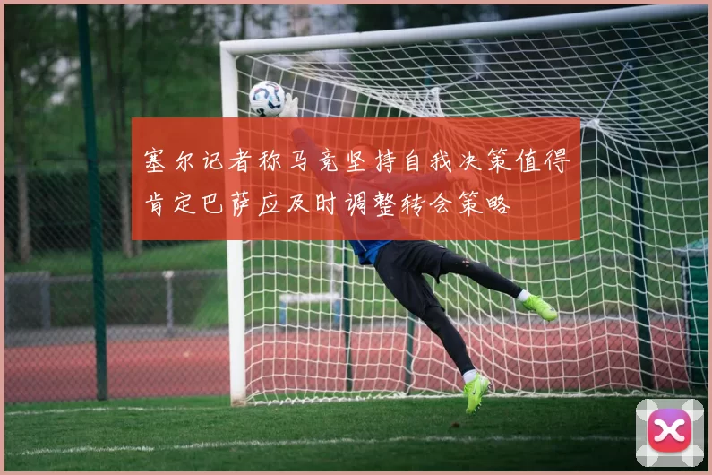 塞尔记者称马竞坚持自我决策值得肯定巴萨应及时调整转会策略
