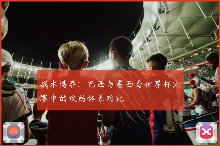战术博弈：巴西与墨西哥世界杯比赛中的攻防体系对比