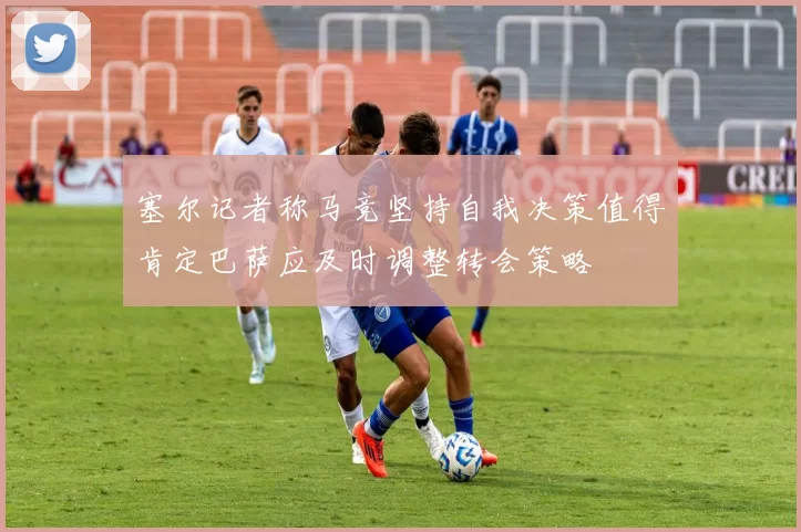 塞尔记者称马竞坚持自我决策值得肯定巴萨应及时调整转会策略