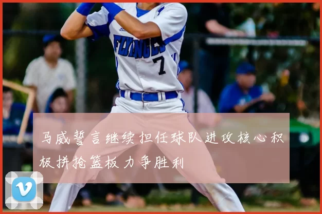 马威誓言继续担任球队进攻核心积极拼抢篮板力争胜利