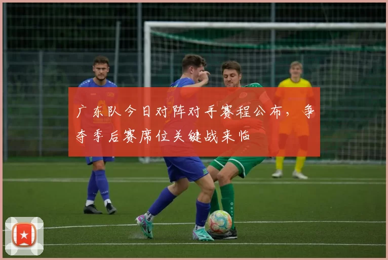 广东队今日对阵对手赛程公布，争夺季后赛席位关键战来临