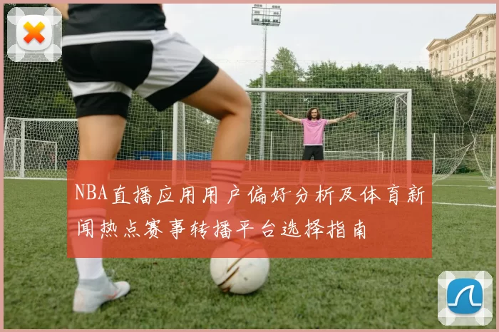 NBA直播应用用户偏好分析及体育新闻热点赛事转播平台选择指南