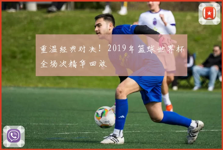 重温经典对决！2019年篮球世界杯全场次精华回放