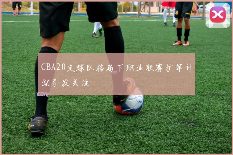 CBA20支球队格局下职业联赛扩军计划引发关注
