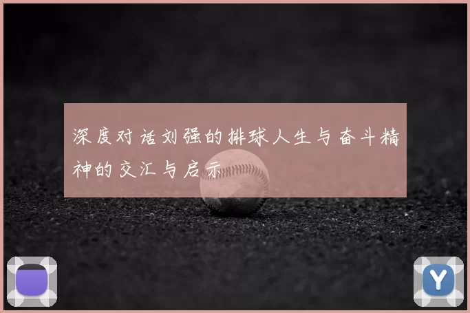 深度对话刘强的排球人生与奋斗精神的交汇与启示