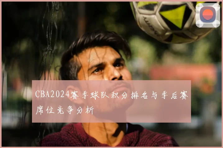 CBA2024赛季球队积分排名与季后赛席位竞争分析