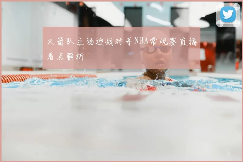 火箭队主场迎战对手NBA常规赛直播看点解析