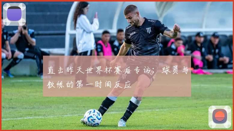 直击昨天世界杯赛后专访：球员与教练的第一时间反应
