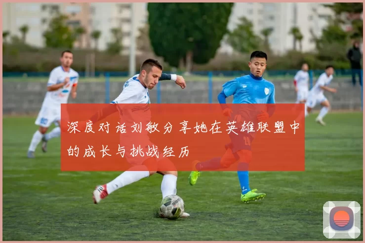 深度对话刘敏分享她在英雄联盟中的成长与挑战经历