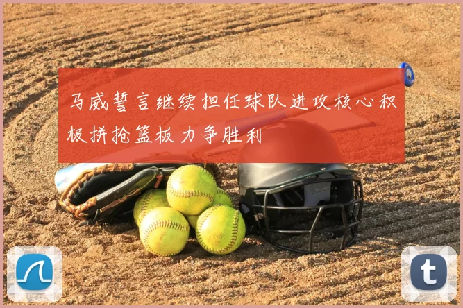 马威誓言继续担任球队进攻核心积极拼抢篮板力争胜利