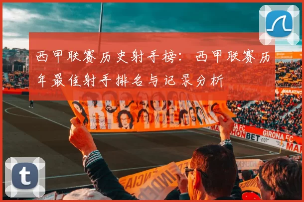 西甲联赛历史射手榜：西甲联赛历年最佳射手排名与记录分析