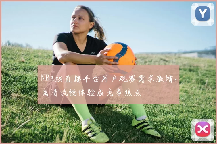 NBA线直播平台用户观赛需求激增，高清流畅体验成竞争焦点
