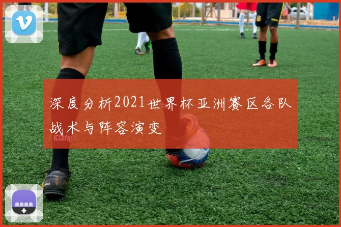 深度分析2021世界杯亚洲赛区各队战术与阵容演变