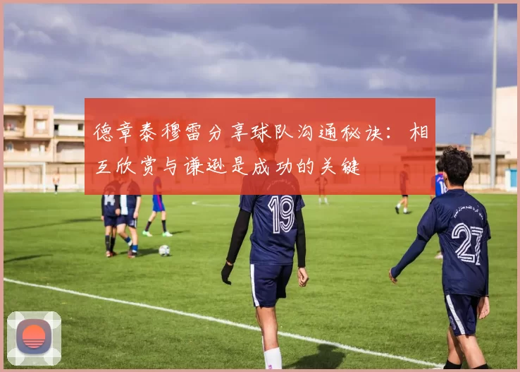 德章泰穆雷分享球队沟通秘诀：相互欣赏与谦逊是成功的关键