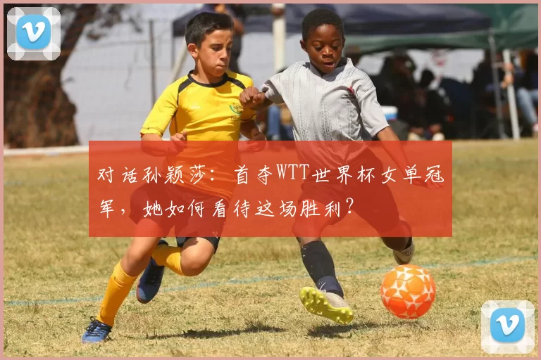 对话孙颖莎：首夺WTT世界杯女单冠军，她如何看待这场胜利？