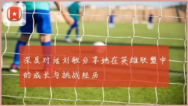 深度对话刘敏分享她在英雄联盟中的成长与挑战经历