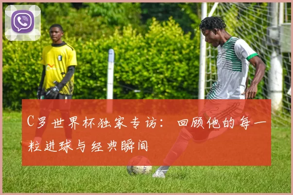 C罗世界杯独家专访：回顾他的每一粒进球与经典瞬间