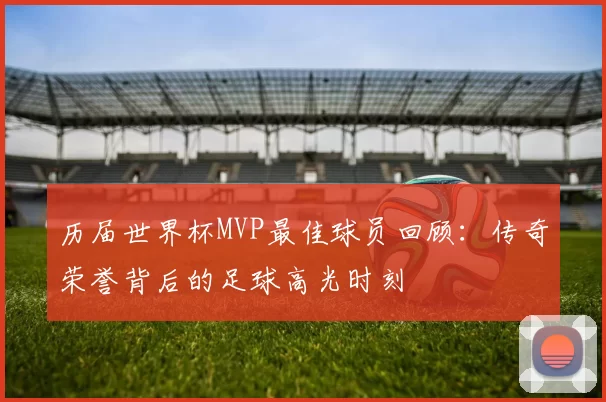 历届世界杯MVP最佳球员回顾:传奇荣誉背后的足球高光时刻