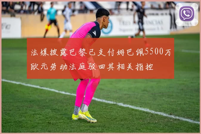 法媒披露巴黎已支付姆巴佩5500万欧元劳动法庭驳回其相关指控