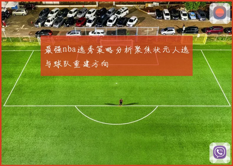 最强nba选秀策略分析聚焦状元人选与球队重建方向