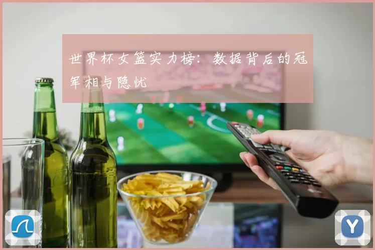 世界杯女篮实力榜：数据背后的冠军相与隐忧
