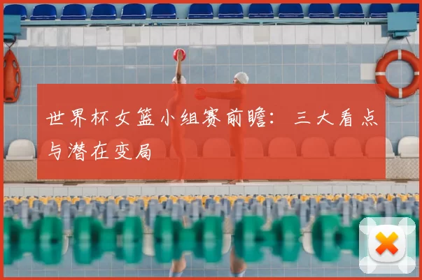 世界杯女篮小组赛前瞻：三大看点与潜在变局
