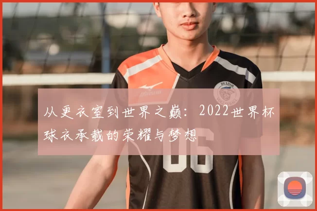 从更衣室到世界之巅：2022世界杯球衣承载的荣耀与梦想