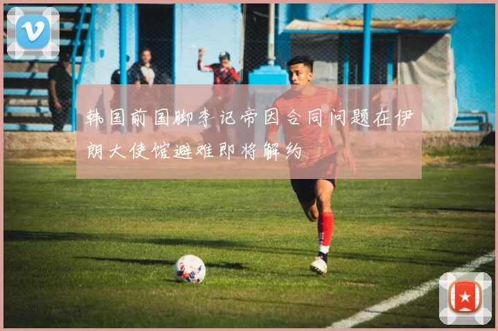 韩国前国脚李记帝因合同问题在伊朗大使馆避难即将解约