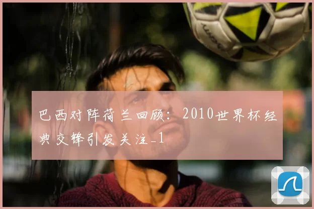 巴西对阵荷兰回顾:2010世界杯经典交锋引发关注_1